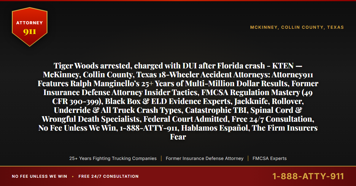 Tiger Woods arrested, charged with DUI after Florida crash - KTEN — McKinney, Collin County, Texas 18-Wheeler Accident Attorneys: Attorney911 Features Ralph Manginello’s 25+ Years of Multi-Million Dollar Results, Former Insurance Defense Attorney Insider Tactics, FMCSA Regulation Mastery (49 CFR 390-399), Black Box & ELD Evidence Experts, Jackknife, Rollover, Underride & All Truck Crash Types, Catastrophic TBI, Spinal Cord & Wrongful Death Specialists, Federal Court Admitted, Free 24/7 Consultation, No Fee Unless We Win, 1-888-ATTY-911, Hablamos Español, The Firm Insurers Fear - Attorney911