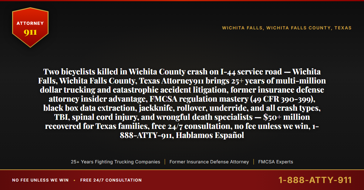 Two bicyclists killed in Wichita County crash on I-44 service road — Wichita Falls, Wichita Falls County, Texas Attorney911 brings 25+ years of multi-million dollar trucking and catastrophic accident litigation, former insurance defense attorney insider advantage, FMCSA regulation mastery (49 CFR 390-399), black box data extraction, jackknife, rollover, underride, and all crash types, TBI, spinal cord injury, and wrongful death specialists — $50+ million recovered for Texas families, free 24/7 consultation, no fee unless we win, 1-888-ATTY-911, Hablamos Español - Attorney911