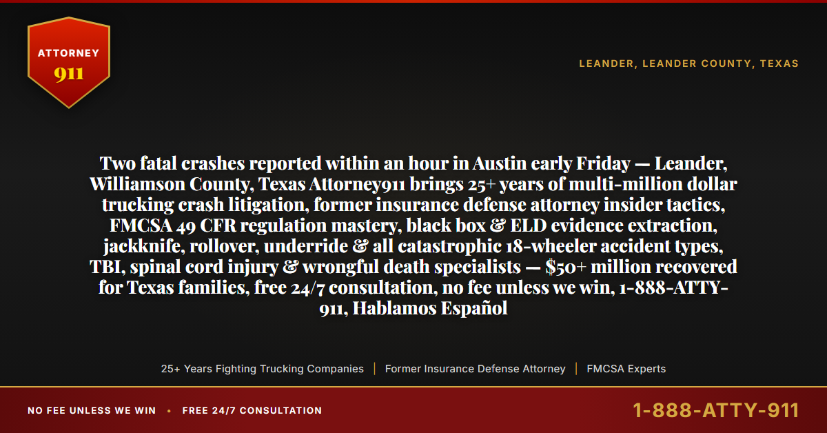 Two fatal crashes reported within an hour in Austin early Friday — Leander, Williamson County, Texas Attorney911 brings 25+ years of multi-million dollar trucking crash litigation, former insurance defense attorney insider tactics, FMCSA 49 CFR regulation mastery, black box & ELD evidence extraction, jackknife, rollover, underride & all catastrophic 18-wheeler accident types, TBI, spinal cord injury & wrongful death specialists — $50+ million recovered for Texas families, free 24/7 consultation, no fee unless we win, 1-888-ATTY-911, Hablamos Español - Attorney911