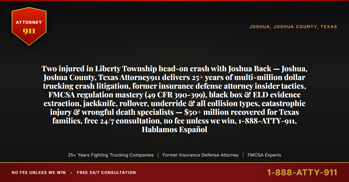 Two injured in Liberty Township head-on crash with Joshua Back — Joshua, Joshua County, Texas Attorney911 delivers 25+ years of multi-million dollar trucking crash litigation, former insurance defense attorney insider tactics, FMCSA regulation mastery (49 CFR 390-399), black box & ELD evidence extraction, jackknife, rollover, underride & all collision types, catastrophic injury & wrongful death specialists — $50+ million recovered for Texas families, free 24/7 consultation, no fee unless we win, 1-888-ATTY-911, Hablamos Español - Attorney911