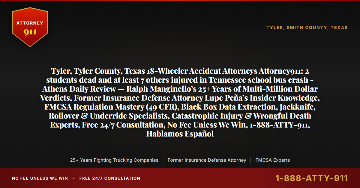 Tyler, Tyler County, Texas 18-Wheeler Accident Attorneys Attorney911: 2 students dead and at least 7 others injured in Tennessee school bus crash - Athens Daily Review — Ralph Manginello’s 25+ Years of Multi-Million Dollar Verdicts, Former Insurance Defense Attorney Lupe Peña’s Insider Knowledge, FMCSA Regulation Mastery (49 CFR), Black Box Data Extraction, Jackknife, Rollover & Underride Specialists, Catastrophic Injury & Wrongful Death Experts, Free 24/7 Consultation, No Fee Unless We Win, 1-888-ATTY-911, Hablamos Español - Attorney911
