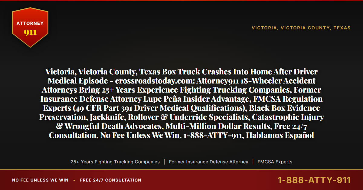 Victoria, Victoria County, Texas Box Truck Crashes Into Home After Driver Medical Episode - crossroadstoday.com: Attorney911 18-Wheeler Accident Attorneys Bring 25+ Years Experience Fighting Trucking Companies, Former Insurance Defense Attorney Lupe Peña Insider Advantage, FMCSA Regulation Experts (49 CFR Part 391 Driver Medical Qualifications), Black Box Evidence Preservation, Jackknife, Rollover & Underride Specialists, Catastrophic Injury & Wrongful Death Advocates, Multi-Million Dollar Results, Free 24/7 Consultation, No Fee Unless We Win, 1-888-ATTY-911, Hablamos Español - Attorney911