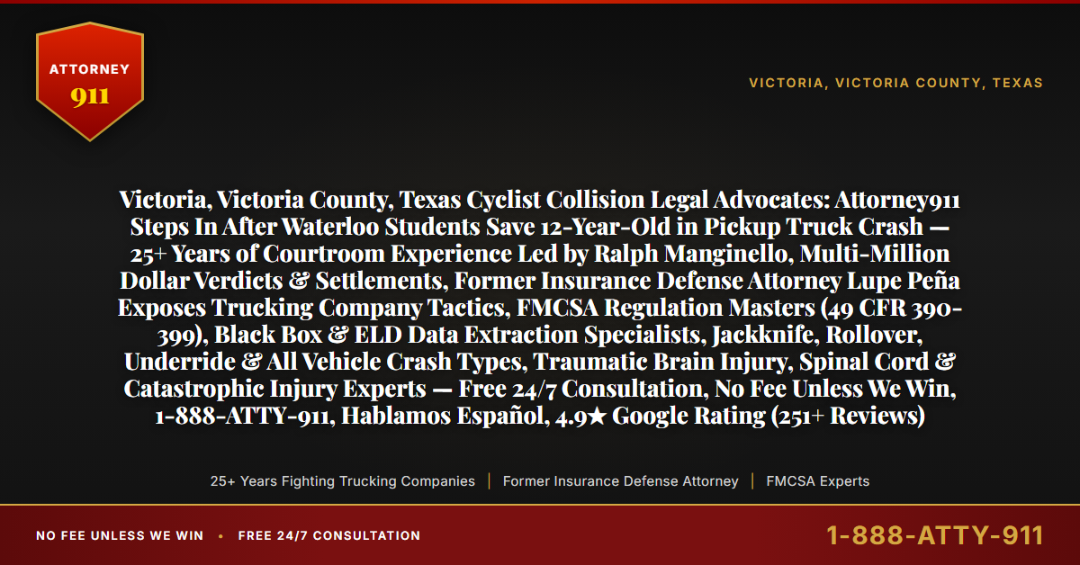 Victoria, Victoria County, Texas Cyclist Collision Legal Advocates: Attorney911 Steps In After Waterloo Students Save 12-Year-Old in Pickup Truck Crash — 25+ Years of Courtroom Experience Led by Ralph Manginello, Multi-Million Dollar Verdicts & Settlements, Former Insurance Defense Attorney Lupe Peña Exposes Trucking Company Tactics, FMCSA Regulation Masters (49 CFR 390-399), Black Box & ELD Data Extraction Specialists, Jackknife, Rollover, Underride & All Vehicle Crash Types, Traumatic Brain Injury, Spinal Cord & Catastrophic Injury Experts — Free 24/7 Consultation, No Fee Unless We Win, 1-888-ATTY-911, Hablamos Español, 4.9★ Google Rating (251+ Reviews) - Attorney911