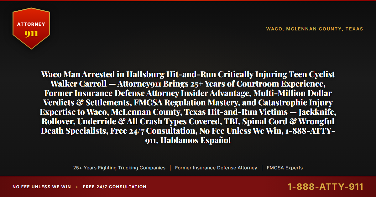 Waco Man Arrested in Hallsburg Hit-and-Run Critically Injuring Teen Cyclist Walker Carroll — Attorney911 Brings 25+ Years of Courtroom Experience, Former Insurance Defense Attorney Insider Advantage, Multi-Million Dollar Verdicts & Settlements, FMCSA Regulation Mastery, and Catastrophic Injury Expertise to Waco, McLennan County, Texas Hit-and-Run Victims — Jackknife, Rollover, Underride & All Crash Types Covered, TBI, Spinal Cord & Wrongful Death Specialists, Free 24/7 Consultation, No Fee Unless We Win, 1-888-ATTY-911, Hablamos Español - Attorney911