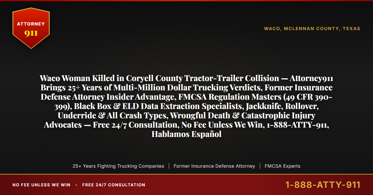 Waco Woman Killed in Coryell County Tractor-Trailer Collision — Attorney911 Brings 25+ Years of Multi-Million Dollar Trucking Verdicts, Former Insurance Defense Attorney Insider Advantage, FMCSA Regulation Masters (49 CFR 390-399), Black Box & ELD Data Extraction Specialists, Jackknife, Rollover, Underride & All Crash Types, Wrongful Death & Catastrophic Injury Advocates — Free 24/7 Consultation, No Fee Unless We Win, 1-888-ATTY-911, Hablamos Español - Attorney911