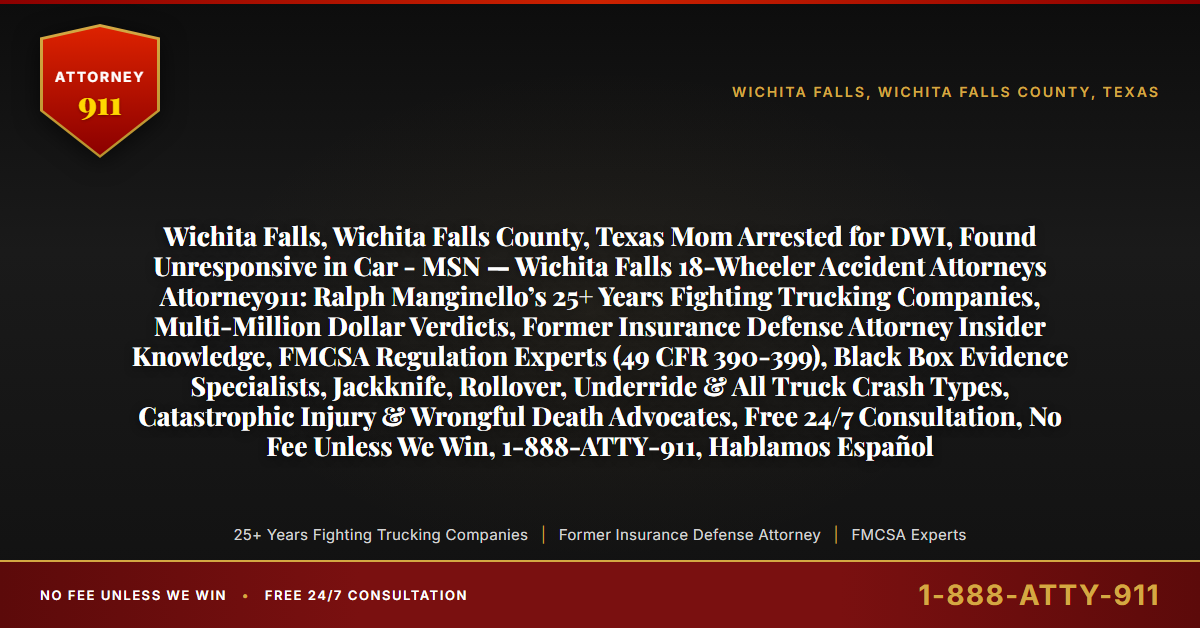 Wichita Falls, Wichita Falls County, Texas Mom Arrested for DWI, Found Unresponsive in Car - MSN — Wichita Falls 18-Wheeler Accident Attorneys Attorney911: Ralph Manginello’s 25+ Years Fighting Trucking Companies, Multi-Million Dollar Verdicts, Former Insurance Defense Attorney Insider Knowledge, FMCSA Regulation Experts (49 CFR 390-399), Black Box Evidence Specialists, Jackknife, Rollover, Underride & All Truck Crash Types, Catastrophic Injury & Wrongful Death Advocates, Free 24/7 Consultation, No Fee Unless We Win, 1-888-ATTY-911, Hablamos Español - Attorney911