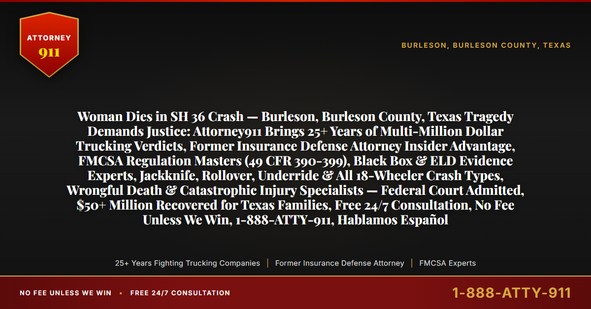 Woman Dies in SH 36 Crash — Burleson, Burleson County, Texas Tragedy Demands Justice: Attorney911 Brings 25+ Years of Multi-Million Dollar Trucking Verdicts, Former Insurance Defense Attorney Insider Advantage, FMCSA Regulation Masters (49 CFR 390-399), Black Box & ELD Evidence Experts, Jackknife, Rollover, Underride & All 18-Wheeler Crash Types, Wrongful Death & Catastrophic Injury Specialists — Federal Court Admitted, $50+ Million Recovered for Texas Families, Free 24/7 Consultation, No Fee Unless We Win, 1-888-ATTY-911, Hablamos Español - Attorney911