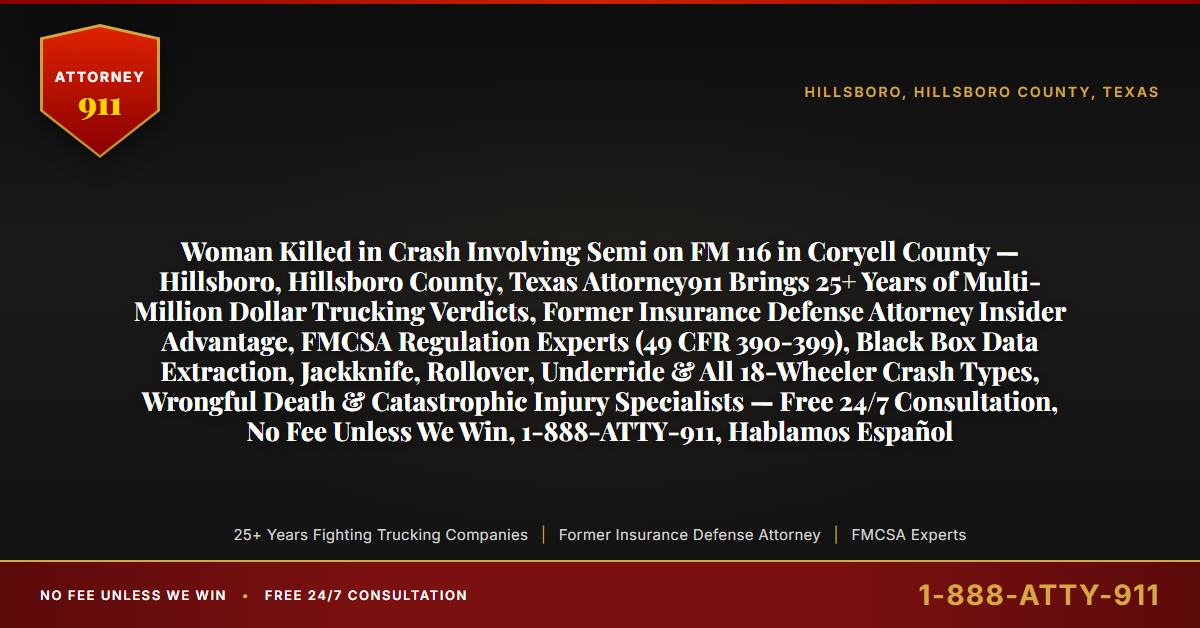 Woman Killed in Crash Involving Semi on FM 116 in Coryell County — Hillsboro, Hillsboro County, Texas Attorney911 Brings 25+ Years of Multi-Million Dollar Trucking Verdicts, Former Insurance Defense Attorney Insider Advantage, FMCSA Regulation Experts (49 CFR 390-399), Black Box Data Extraction, Jackknife, Rollover, Underride & All 18-Wheeler Crash Types, Wrongful Death & Catastrophic Injury Specialists — Free 24/7 Consultation, No Fee Unless We Win, 1-888-ATTY-911, Hablamos Español - Attorney911
