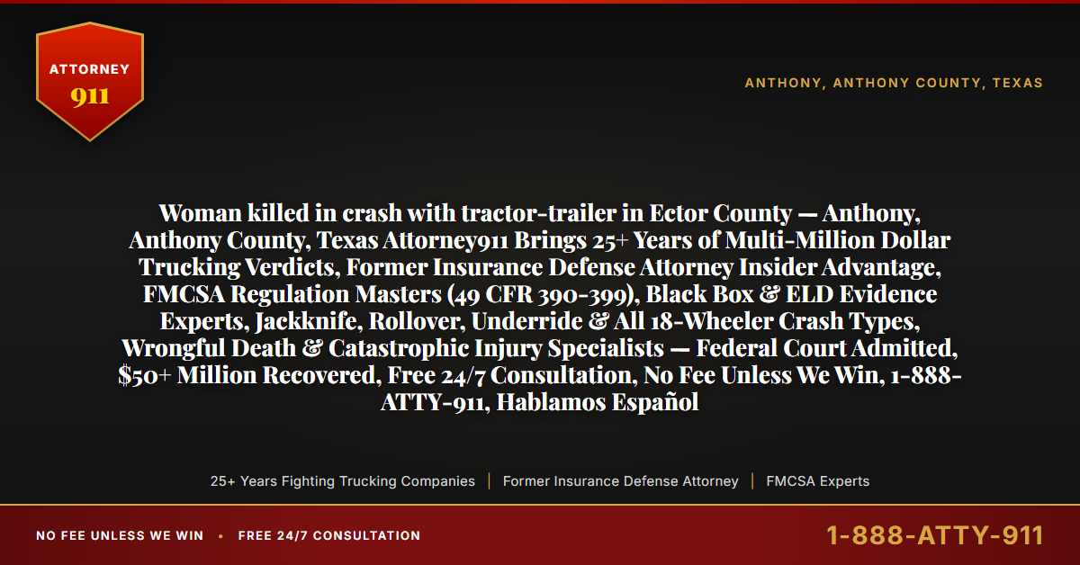 Woman killed in crash with tractor-trailer in Ector County — Anthony, Anthony County, Texas Attorney911 Brings 25+ Years of Multi-Million Dollar Trucking Verdicts, Former Insurance Defense Attorney Insider Advantage, FMCSA Regulation Masters (49 CFR 390-399), Black Box & ELD Evidence Experts, Jackknife, Rollover, Underride & All 18-Wheeler Crash Types, Wrongful Death & Catastrophic Injury Specialists — Federal Court Admitted, $50+ Million Recovered, Free 24/7 Consultation, No Fee Unless We Win, 1-888-ATTY-911, Hablamos Español - Attorney911