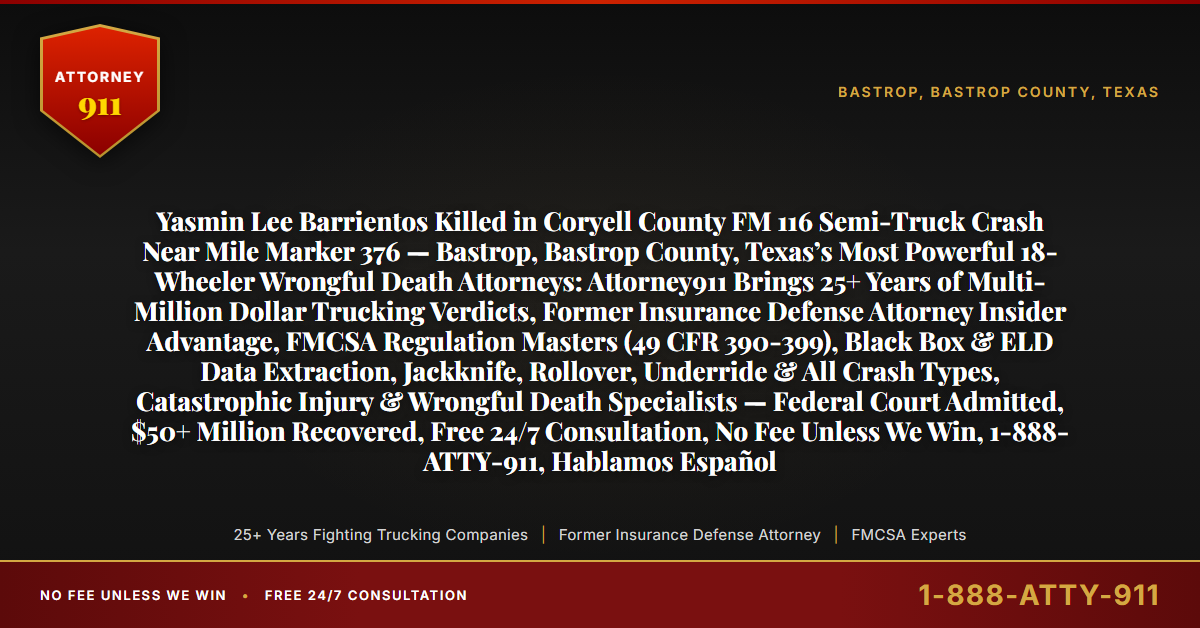 Yasmin Lee Barrientos Killed in Coryell County FM 116 Semi-Truck Crash Near Mile Marker 376 — Bastrop, Bastrop County, Texas’s Most Powerful 18-Wheeler Wrongful Death Attorneys: Attorney911 Brings 25+ Years of Multi-Million Dollar Trucking Verdicts, Former Insurance Defense Attorney Insider Advantage, FMCSA Regulation Masters (49 CFR 390-399), Black Box & ELD Data Extraction, Jackknife, Rollover, Underride & All Crash Types, Catastrophic Injury & Wrongful Death Specialists — Federal Court Admitted, $50+ Million Recovered, Free 24/7 Consultation, No Fee Unless We Win, 1-888-ATTY-911, Hablamos Español - Attorney911