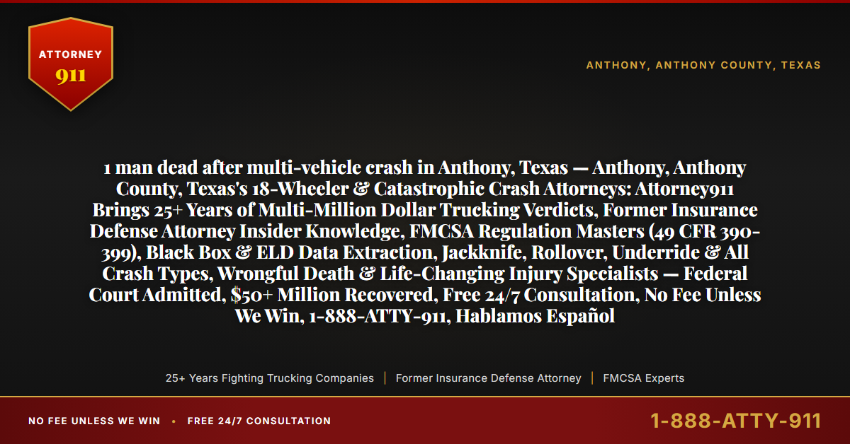 1 man dead after multi-vehicle crash in Anthony, Texas — Anthony, Anthony County, Texas's 18-Wheeler & Catastrophic Crash Attorneys: Attorney911 Brings 25+ Years of Multi-Million Dollar Trucking Verdicts, Former Insurance Defense Attorney Insider Knowledge, FMCSA Regulation Masters (49 CFR 390-399), Black Box & ELD Data Extraction, Jackknife, Rollover, Underride & All Crash Types, Wrongful Death & Life-Changing Injury Specialists — Federal Court Admitted, $50+ Million Recovered, Free 24/7 Consultation, No Fee Unless We Win, 1-888-ATTY-911, Hablamos Español - Attorney911