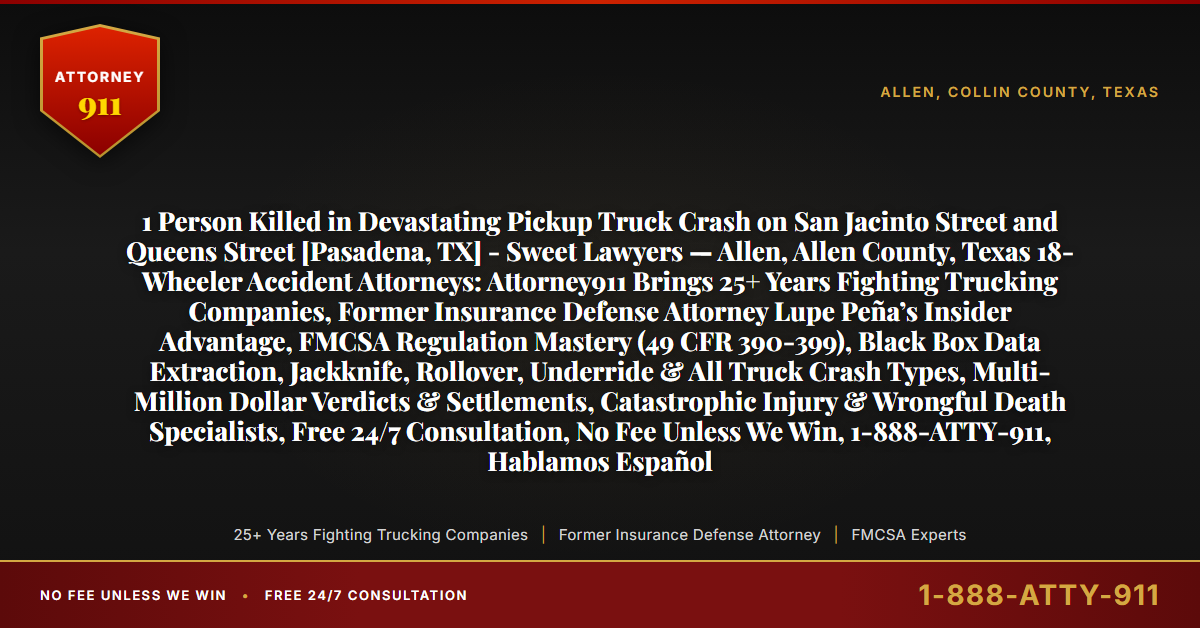 1 Person Killed in Devastating Pickup Truck Crash on San Jacinto Street and Queens Street [Pasadena, TX] - Sweet Lawyers — Allen, Allen County, Texas 18-Wheeler Accident Attorneys: Attorney911 Brings 25+ Years Fighting Trucking Companies, Former Insurance Defense Attorney Lupe Peña’s Insider Advantage, FMCSA Regulation Mastery (49 CFR 390-399), Black Box Data Extraction, Jackknife, Rollover, Underride & All Truck Crash Types, Multi-Million Dollar Verdicts & Settlements, Catastrophic Injury & Wrongful Death Specialists, Free 24/7 Consultation, No Fee Unless We Win, 1-888-ATTY-911, Hablamos Español - Attorney911