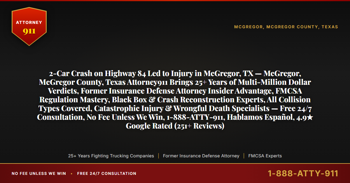 2-Car Crash on Highway 84 Led to Injury in McGregor, TX — McGregor, McGregor County, Texas Attorney911 Brings 25+ Years of Multi-Million Dollar Verdicts, Former Insurance Defense Attorney Insider Advantage, FMCSA Regulation Mastery, Black Box & Crash Reconstruction Experts, All Collision Types Covered, Catastrophic Injury & Wrongful Death Specialists — Free 24/7 Consultation, No Fee Unless We Win, 1-888-ATTY-911, Hablamos Español, 4.9★ Google Rated (251+ Reviews) - Attorney911