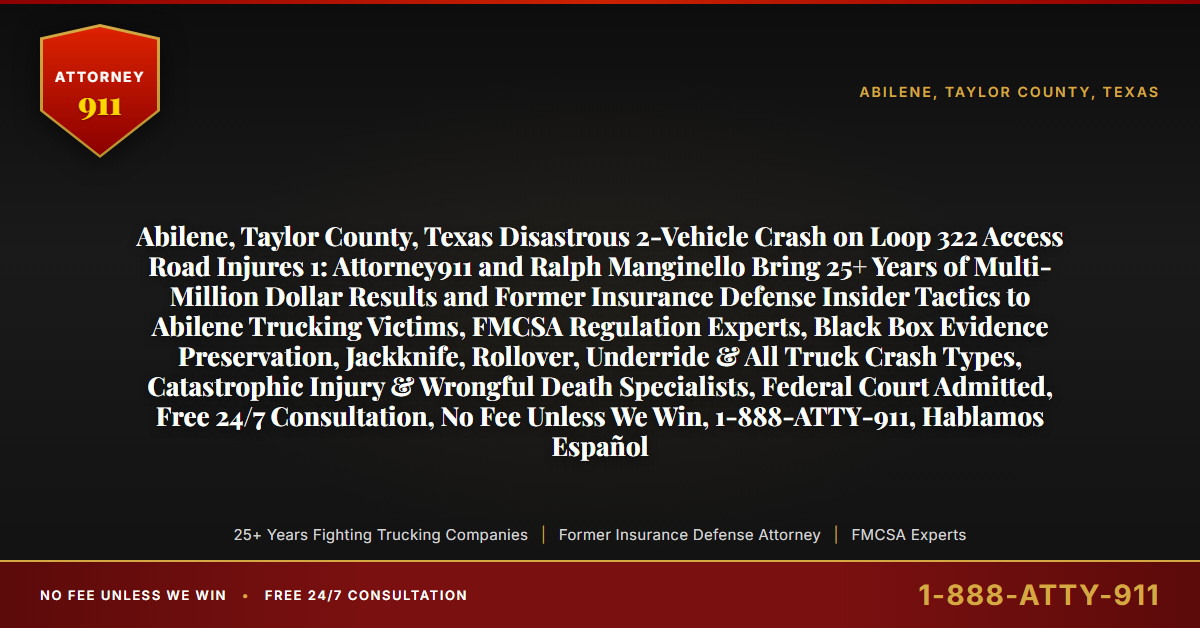 Abilene, Taylor County, Texas Disastrous 2-Vehicle Crash on Loop 322 Access Road Injures 1: Attorney911 and Ralph Manginello Bring 25+ Years of Multi-Million Dollar Results and Former Insurance Defense Insider Tactics to Abilene Trucking Victims, FMCSA Regulation Experts, Black Box Evidence Preservation, Jackknife, Rollover, Underride & All Truck Crash Types, Catastrophic Injury & Wrongful Death Specialists, Federal Court Admitted, Free 24/7 Consultation, No Fee Unless We Win, 1-888-ATTY-911, Hablamos Español - Attorney911
