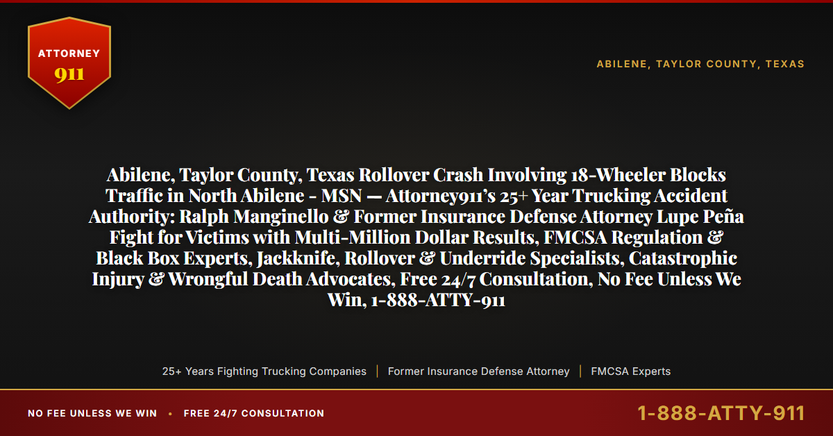Abilene, Taylor County, Texas Rollover Crash Involving 18-Wheeler Blocks Traffic in North Abilene - MSN — Attorney911’s 25+ Year Trucking Accident Authority: Ralph Manginello & Former Insurance Defense Attorney Lupe Peña Fight for Victims with Multi-Million Dollar Results, FMCSA Regulation & Black Box Experts, Jackknife, Rollover & Underride Specialists, Catastrophic Injury & Wrongful Death Advocates, Free 24/7 Consultation, No Fee Unless We Win, 1-888-ATTY-911 - Attorney911