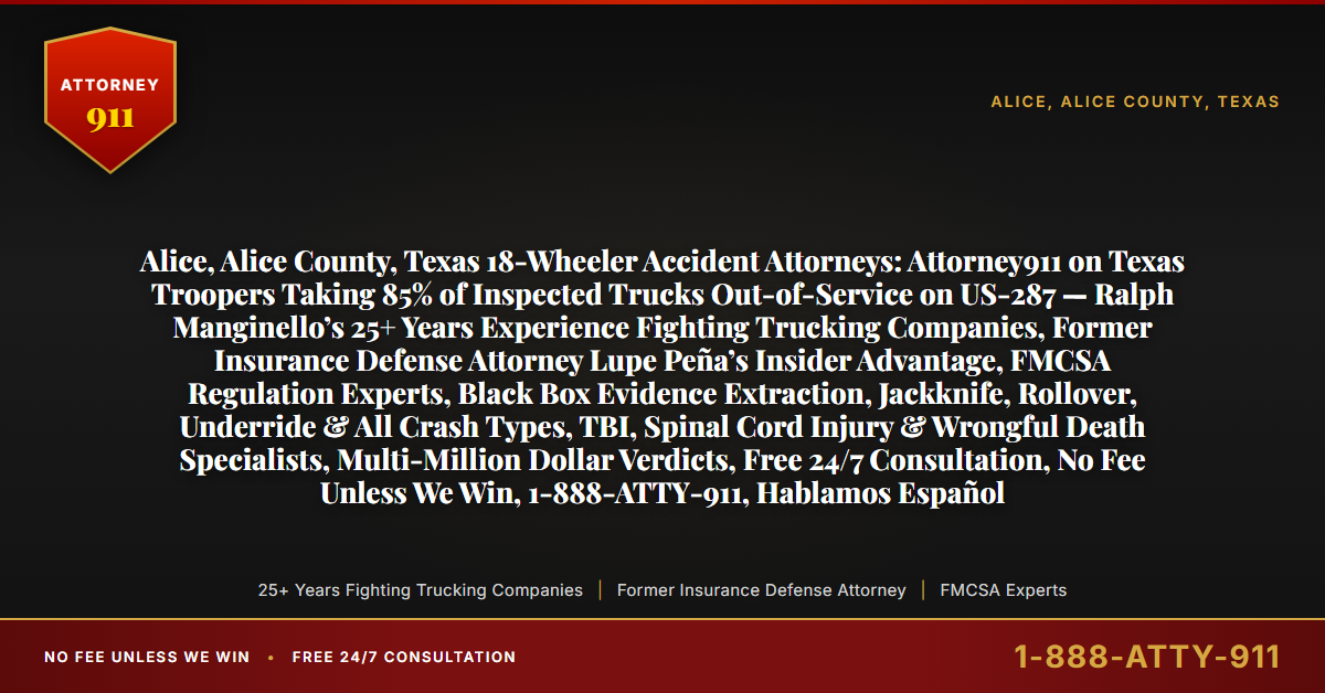 Alice, Alice County, Texas 18-Wheeler Accident Attorneys: Attorney911 on Texas Troopers Taking 85% of Inspected Trucks Out-of-Service on US-287 — Ralph Manginello’s 25+ Years Experience Fighting Trucking Companies, Former Insurance Defense Attorney Lupe Peña’s Insider Advantage, FMCSA Regulation Experts, Black Box Evidence Extraction, Jackknife, Rollover, Underride & All Crash Types, TBI, Spinal Cord Injury & Wrongful Death Specialists, Multi-Million Dollar Verdicts, Free 24/7 Consultation, No Fee Unless We Win, 1-888-ATTY-911, Hablamos Español - Attorney911