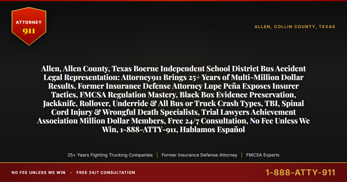 Allen, Allen County, Texas Boerne Independent School District Bus Accident Legal Representation: Attorney911 Brings 25+ Years of Multi-Million Dollar Results, Former Insurance Defense Attorney Lupe Peña Exposes Insurer Tactics, FMCSA Regulation Mastery, Black Box Evidence Preservation, Jackknife, Rollover, Underride & All Bus or Truck Crash Types, TBI, Spinal Cord Injury & Wrongful Death Specialists, Trial Lawyers Achievement Association Million Dollar Members, Free 24/7 Consultation, No Fee Unless We Win, 1-888-ATTY-911, Hablamos Español - Attorney911