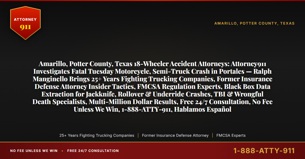 Amarillo, Potter County, Texas 18-Wheeler Accident Attorneys: Attorney911 Investigates Fatal Tuesday Motorcycle, Semi-Truck Crash in Portales — Ralph Manginello Brings 25+ Years Fighting Trucking Companies, Former Insurance Defense Attorney Insider Tactics, FMCSA Regulation Experts, Black Box Data Extraction for Jackknife, Rollover & Underride Crashes, TBI & Wrongful Death Specialists, Multi-Million Dollar Results, Free 24/7 Consultation, No Fee Unless We Win, 1-888-ATTY-911, Hablamos Español - Attorney911