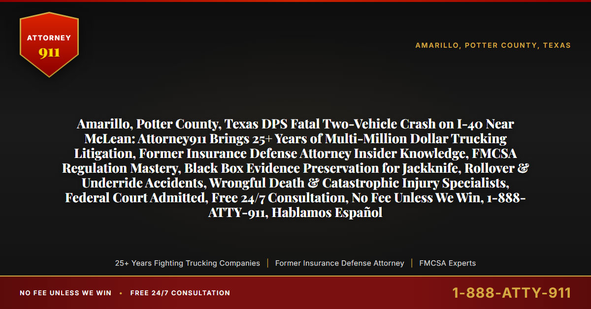 Amarillo, Potter County, Texas DPS Fatal Two-Vehicle Crash on I-40 Near McLean: Attorney911 Brings 25+ Years of Multi-Million Dollar Trucking Litigation, Former Insurance Defense Attorney Insider Knowledge, FMCSA Regulation Mastery, Black Box Evidence Preservation for Jackknife, Rollover & Underride Accidents, Wrongful Death & Catastrophic Injury Specialists, Federal Court Admitted, Free 24/7 Consultation, No Fee Unless We Win, 1-888-ATTY-911, Hablamos Español - Attorney911