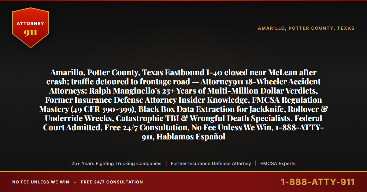 Amarillo, Potter County, Texas Eastbound I-40 closed near McLean after crash; traffic detoured to frontage road — Attorney911 18-Wheeler Accident Attorneys: Ralph Manginello’s 25+ Years of Multi-Million Dollar Verdicts, Former Insurance Defense Attorney Insider Knowledge, FMCSA Regulation Mastery (49 CFR 390-399), Black Box Data Extraction for Jackknife, Rollover & Underride Wrecks, Catastrophic TBI & Wrongful Death Specialists, Federal Court Admitted, Free 24/7 Consultation, No Fee Unless We Win, 1-888-ATTY-911, Hablamos Español - Attorney911