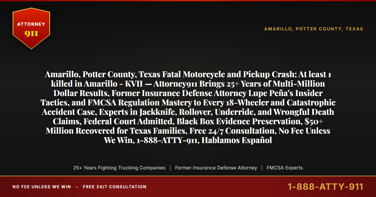 Amarillo, Potter County, Texas Fatal Motorcycle and Pickup Crash: At least 1 killed in Amarillo - KVII — Attorney911 Brings 25+ Years of Multi-Million Dollar Results, Former Insurance Defense Attorney Lupe Peña’s Insider Tactics, and FMCSA Regulation Mastery to Every 18-Wheeler and Catastrophic Accident Case, Experts in Jackknife, Rollover, Underride, and Wrongful Death Claims, Federal Court Admitted, Black Box Evidence Preservation, $50+ Million Recovered for Texas Families, Free 24/7 Consultation, No Fee Unless We Win, 1-888-ATTY-911, Hablamos Español - Attorney911