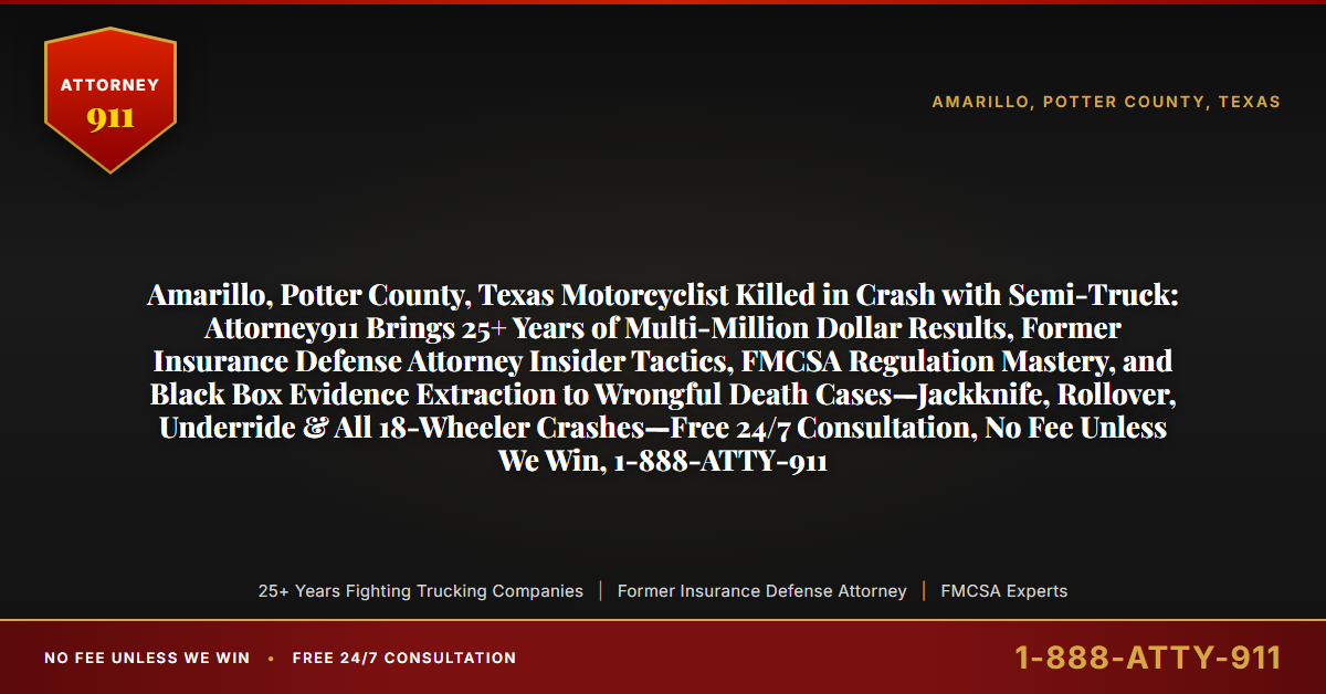 Amarillo, Potter County, Texas Motorcyclist Killed in Crash with Semi-Truck: Attorney911 Brings 25+ Years of Multi-Million Dollar Results, Former Insurance Defense Attorney Insider Tactics, FMCSA Regulation Mastery, and Black Box Evidence Extraction to Wrongful Death Cases—Jackknife, Rollover, Underride & All 18-Wheeler Crashes—Free 24/7 Consultation, No Fee Unless We Win, 1-888-ATTY-911 - Attorney911