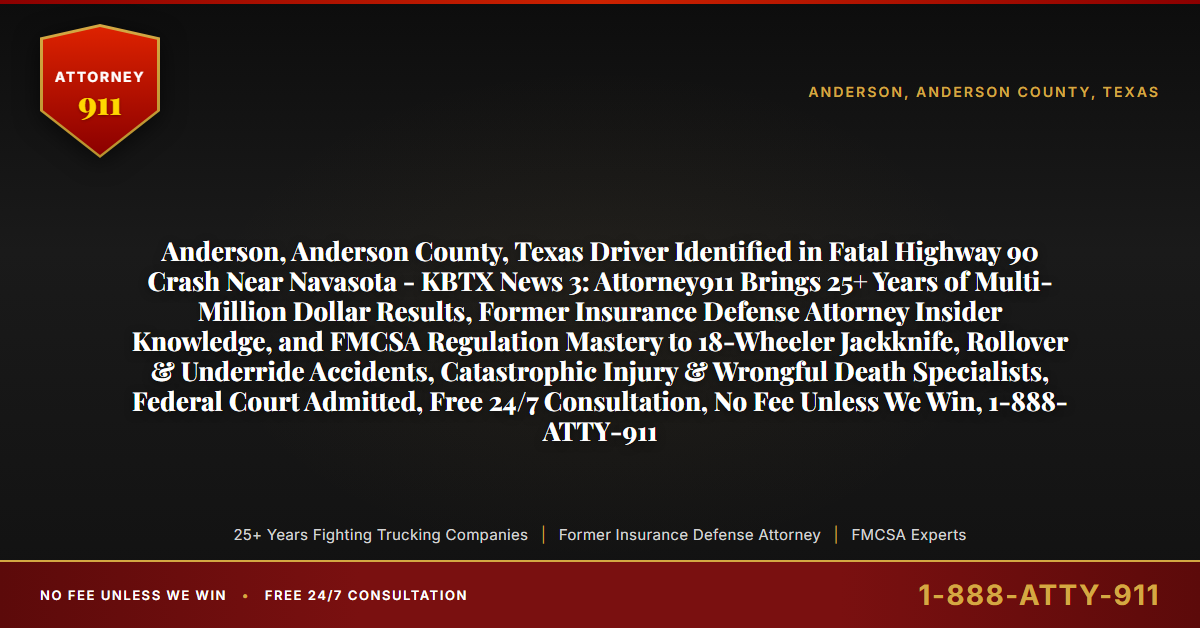 Anderson, Anderson County, Texas Driver Identified in Fatal Highway 90 Crash Near Navasota - KBTX News 3: Attorney911 Brings 25+ Years of Multi-Million Dollar Results, Former Insurance Defense Attorney Insider Knowledge, and FMCSA Regulation Mastery to 18-Wheeler Jackknife, Rollover & Underride Accidents, Catastrophic Injury & Wrongful Death Specialists, Federal Court Admitted, Free 24/7 Consultation, No Fee Unless We Win, 1-888-ATTY-911 - Attorney911