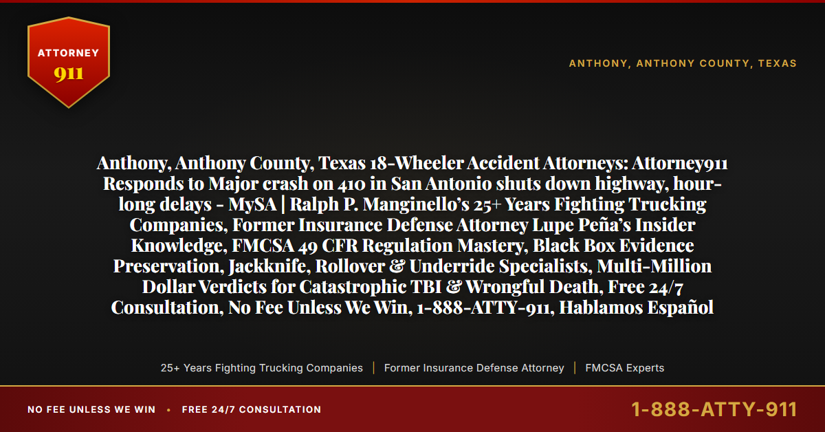 Anthony, Anthony County, Texas 18-Wheeler Accident Attorneys: Attorney911 Responds to Major crash on 410 in San Antonio shuts down highway, hour-long delays - MySA | Ralph P. Manginello’s 25+ Years Fighting Trucking Companies, Former Insurance Defense Attorney Lupe Peña’s Insider Knowledge, FMCSA 49 CFR Regulation Mastery, Black Box Evidence Preservation, Jackknife, Rollover & Underride Specialists, Multi-Million Dollar Verdicts for Catastrophic TBI & Wrongful Death, Free 24/7 Consultation, No Fee Unless We Win, 1-888-ATTY-911, Hablamos Español - Attorney911