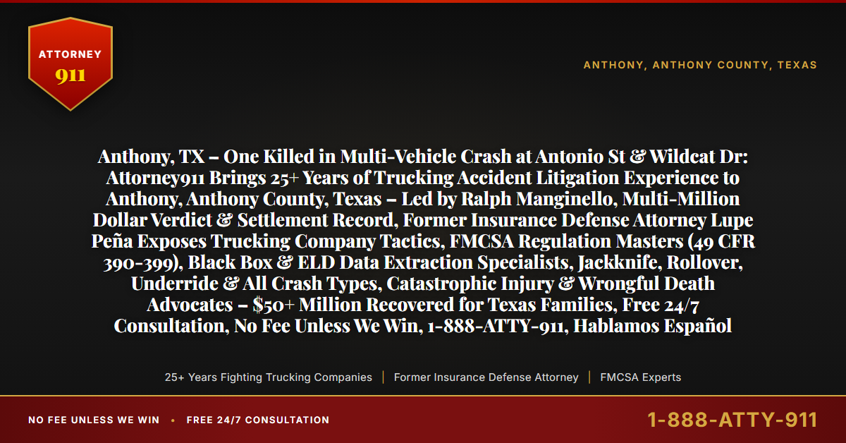 Anthony, TX – One Killed in Multi-Vehicle Crash at Antonio St & Wildcat Dr: Attorney911 Brings 25+ Years of Trucking Accident Litigation Experience to Anthony, Anthony County, Texas – Led by Ralph Manginello, Multi-Million Dollar Verdict & Settlement Record, Former Insurance Defense Attorney Lupe Peña Exposes Trucking Company Tactics, FMCSA Regulation Masters (49 CFR 390-399), Black Box & ELD Data Extraction Specialists, Jackknife, Rollover, Underride & All Crash Types, Catastrophic Injury & Wrongful Death Advocates – $50+ Million Recovered for Texas Families, Free 24/7 Consultation, No Fee Unless We Win, 1-888-ATTY-911, Hablamos Español - Attorney911