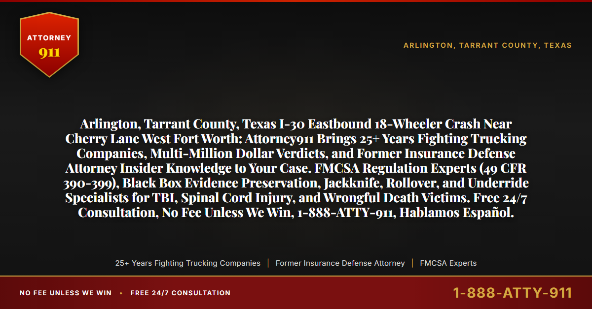 Arlington, Tarrant County, Texas I-30 Eastbound 18-Wheeler Crash Near Cherry Lane West Fort Worth: Attorney911 Brings 25+ Years Fighting Trucking Companies, Multi-Million Dollar Verdicts, and Former Insurance Defense Attorney Insider Knowledge to Your Case. FMCSA Regulation Experts (49 CFR 390-399), Black Box Evidence Preservation, Jackknife, Rollover, and Underride Specialists for TBI, Spinal Cord Injury, and Wrongful Death Victims. Free 24/7 Consultation, No Fee Unless We Win, 1-888-ATTY-911, Hablamos Español. - Attorney911
