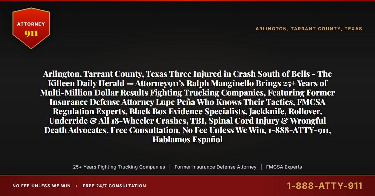 Arlington, Tarrant County, Texas Three Injured in Crash South of Bells - The Killeen Daily Herald — Attorney911’s Ralph Manginello Brings 25+ Years of Multi-Million Dollar Results Fighting Trucking Companies, Featuring Former Insurance Defense Attorney Lupe Peña Who Knows Their Tactics, FMCSA Regulation Experts, Black Box Evidence Specialists, Jackknife, Rollover, Underride & All 18-Wheeler Crashes, TBI, Spinal Cord Injury & Wrongful Death Advocates, Free Consultation, No Fee Unless We Win, 1-888-ATTY-911, Hablamos Español - Attorney911