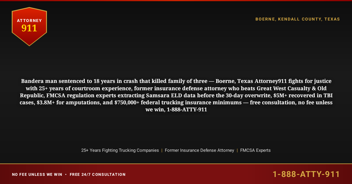 Bandera man sentenced to 18 years in crash that killed family of three — Boerne, Texas Attorney911 fights for justice with 25+ years of courtroom experience, former insurance defense attorney who beats Great West Casualty & Old Republic, FMCSA regulation experts extracting Samsara ELD data before the 30-day overwrite, $5M+ recovered in TBI cases, $3.8M+ for amputations, and $750,000+ federal trucking insurance minimums — free consultation, no fee unless we win, 1-888-ATTY-911 - Attorney911