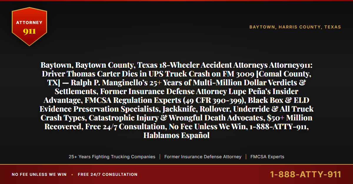 Baytown, Baytown County, Texas 18-Wheeler Accident Attorneys Attorney911: Driver Thomas Carter Dies in UPS Truck Crash on FM 3009 [Comal County, TX] — Ralph P. Manginello’s 25+ Years of Multi-Million Dollar Verdicts & Settlements, Former Insurance Defense Attorney Lupe Peña’s Insider Advantage, FMCSA Regulation Experts (49 CFR 390-399), Black Box & ELD Evidence Preservation Specialists, Jackknife, Rollover, Underride & All Truck Crash Types, Catastrophic Injury & Wrongful Death Advocates, $50+ Million Recovered, Free 24/7 Consultation, No Fee Unless We Win, 1-888-ATTY-911, Hablamos Español - Attorney911