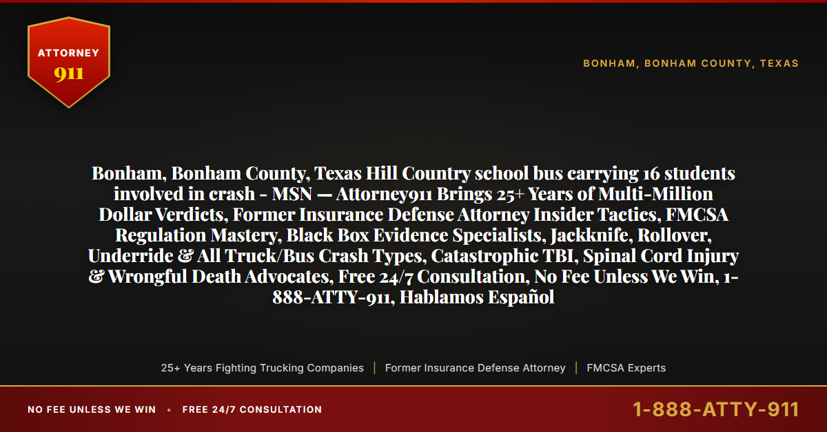 Bonham, Bonham County, Texas Hill Country school bus carrying 16 students involved in crash - MSN — Attorney911 Brings 25+ Years of Multi-Million Dollar Verdicts, Former Insurance Defense Attorney Insider Tactics, FMCSA Regulation Mastery, Black Box Evidence Specialists, Jackknife, Rollover, Underride & All Truck/Bus Crash Types, Catastrophic TBI, Spinal Cord Injury & Wrongful Death Advocates, Free 24/7 Consultation, No Fee Unless We Win, 1-888-ATTY-911, Hablamos Español - Attorney911