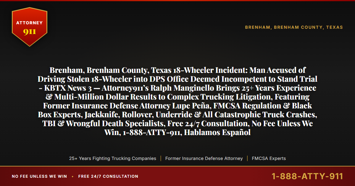 Brenham, Brenham County, Texas 18-Wheeler Incident: Man Accused of Driving Stolen 18-Wheeler into DPS Office Deemed Incompetent to Stand Trial - KBTX News 3 — Attorney911’s Ralph Manginello Brings 25+ Years Experience & Multi-Million Dollar Results to Complex Trucking Litigation, Featuring Former Insurance Defense Attorney Lupe Peña, FMCSA Regulation & Black Box Experts, Jackknife, Rollover, Underride & All Catastrophic Truck Crashes, TBI & Wrongful Death Specialists, Free 24/7 Consultation, No Fee Unless We Win, 1-888-ATTY-911, Hablamos Español - Attorney911
