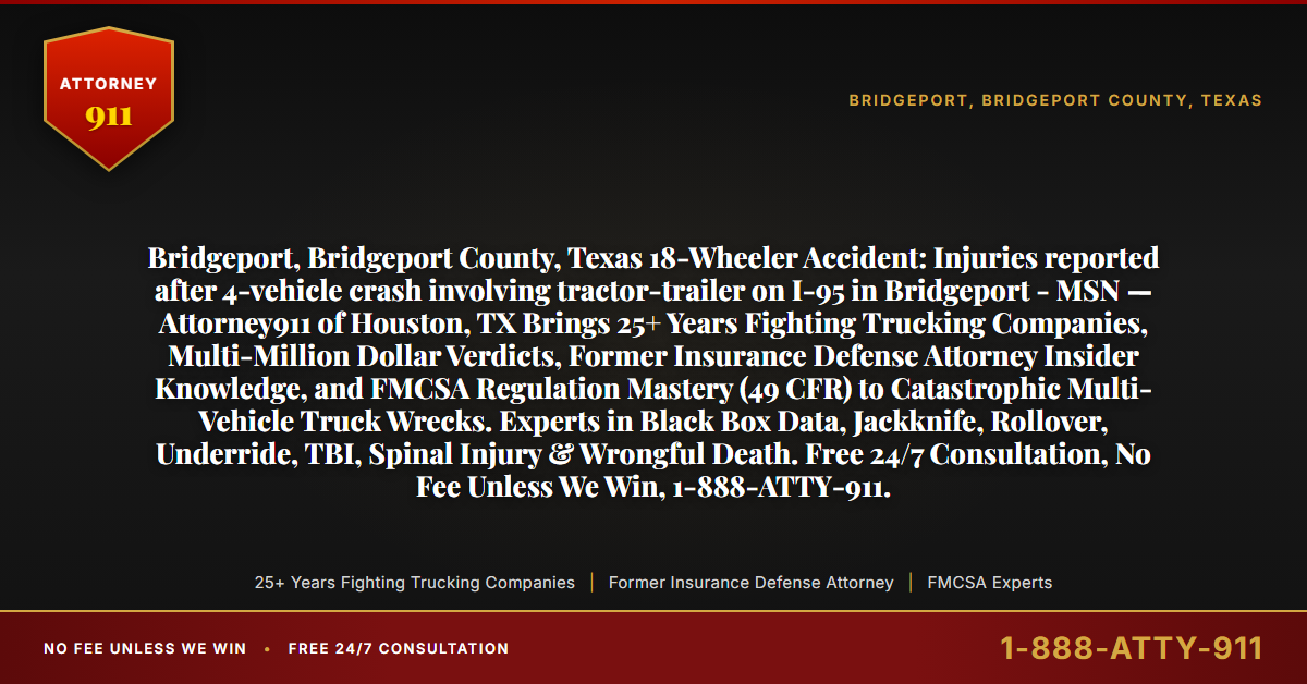 Bridgeport, Bridgeport County, Texas 18-Wheeler Accident: Injuries reported after 4-vehicle crash involving tractor-trailer on I-95 in Bridgeport - MSN — Attorney911 of Houston, TX Brings 25+ Years Fighting Trucking Companies, Multi-Million Dollar Verdicts, Former Insurance Defense Attorney Insider Knowledge, and FMCSA Regulation Mastery (49 CFR) to Catastrophic Multi-Vehicle Truck Wrecks. Experts in Black Box Data, Jackknife, Rollover, Underride, TBI, Spinal Injury & Wrongful Death. Free 24/7 Consultation, No Fee Unless We Win, 1-888-ATTY-911. - Attorney911