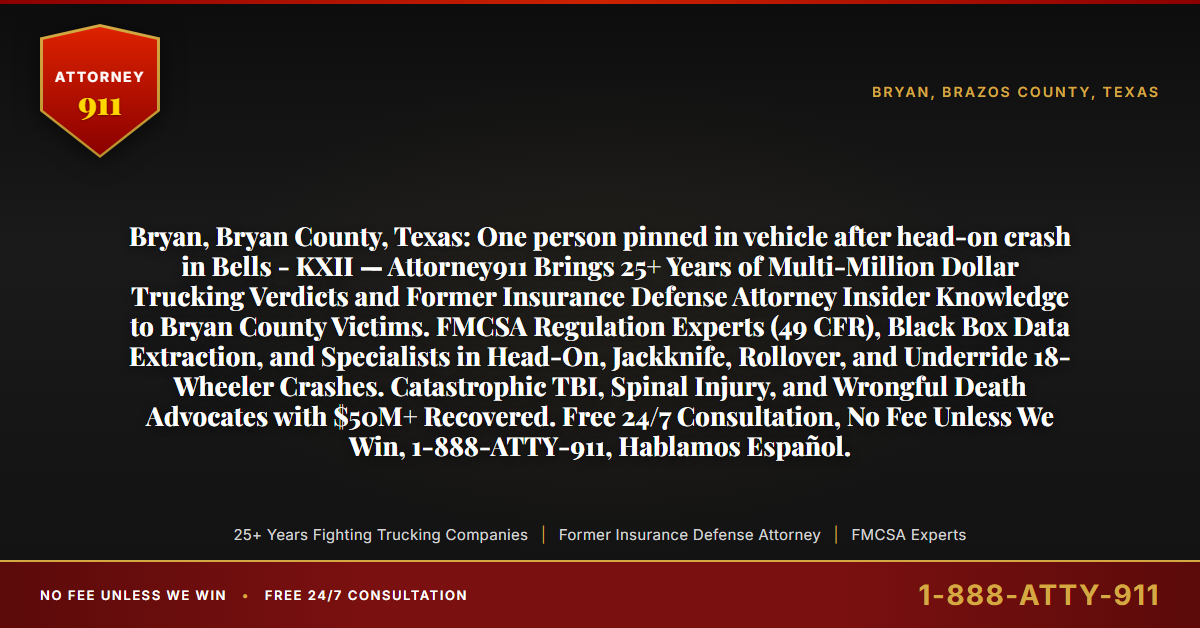 Bryan, Bryan County, Texas: One person pinned in vehicle after head-on crash in Bells - KXII — Attorney911 Brings 25+ Years of Multi-Million Dollar Trucking Verdicts and Former Insurance Defense Attorney Insider Knowledge to Bryan County Victims. FMCSA Regulation Experts (49 CFR), Black Box Data Extraction, and Specialists in Head-On, Jackknife, Rollover, and Underride 18-Wheeler Crashes. Catastrophic TBI, Spinal Injury, and Wrongful Death Advocates with $50M+ Recovered. Free 24/7 Consultation, No Fee Unless We Win, 1-888-ATTY-911, Hablamos Español. - Attorney911