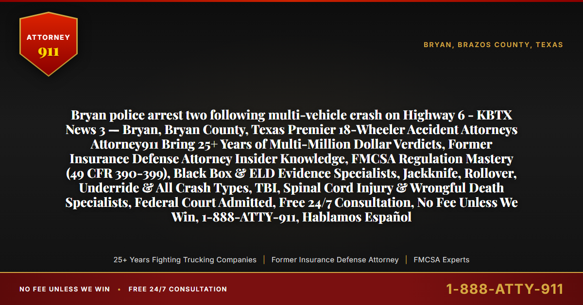 Bryan police arrest two following multi-vehicle crash on Highway 6 - KBTX News 3 — Bryan, Bryan County, Texas Premier 18-Wheeler Accident Attorneys Attorney911 Bring 25+ Years of Multi-Million Dollar Verdicts, Former Insurance Defense Attorney Insider Knowledge, FMCSA Regulation Mastery (49 CFR 390-399), Black Box & ELD Evidence Specialists, Jackknife, Rollover, Underride & All Crash Types, TBI, Spinal Cord Injury & Wrongful Death Specialists, Federal Court Admitted, Free 24/7 Consultation, No Fee Unless We Win, 1-888-ATTY-911, Hablamos Español - Attorney911