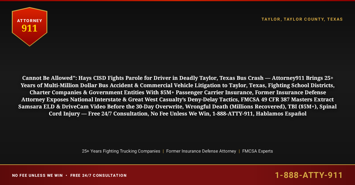 Cannot Be Allowed": Hays CISD Fights Parole for Driver in Deadly Taylor, Texas Bus Crash — Attorney911 Brings 25+ Years of Multi-Million Dollar Bus Accident & Commercial Vehicle Litigation to Taylor, Texas, Fighting School Districts, Charter Companies & Government Entities With $5M+ Passenger Carrier Insurance, Former Insurance Defense Attorney Exposes National Interstate & Great West Casualty’s Deny-Delay Tactics, FMCSA 49 CFR 387 Masters Extract Samsara ELD & DriveCam Video Before the 30-Day Overwrite, Wrongful Death (Millions Recovered), TBI ($5M+), Spinal Cord Injury — Free 24/7 Consultation, No Fee Unless We Win, 1-888-ATTY-911, Hablamos Español - Attorney911