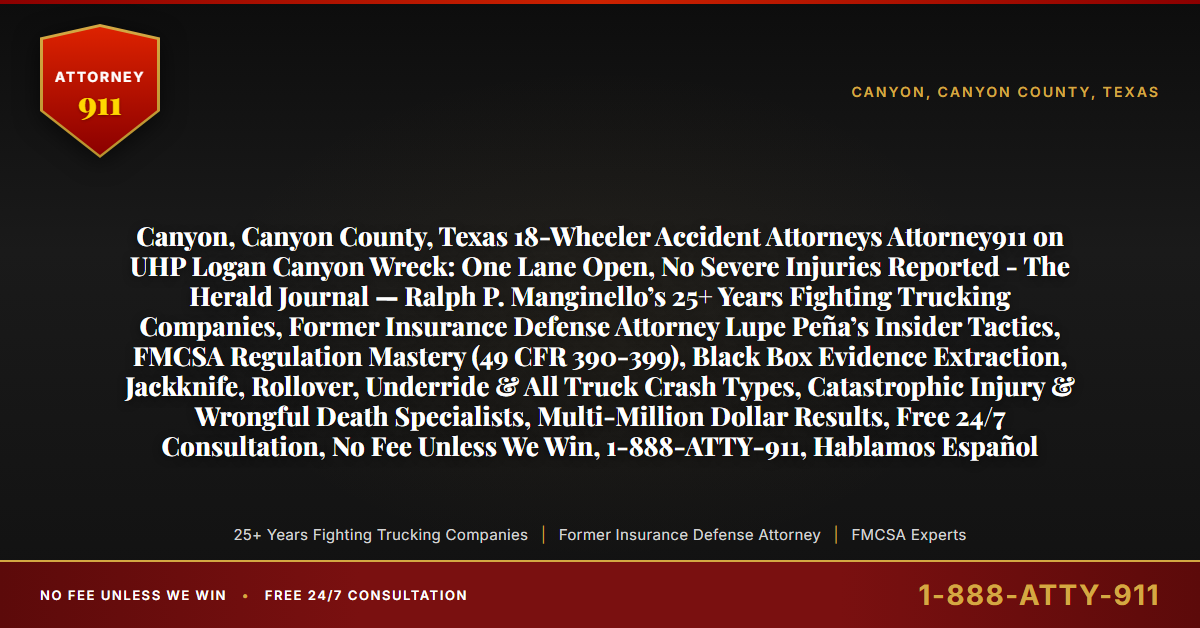 Canyon, Canyon County, Texas 18-Wheeler Accident Attorneys Attorney911 on UHP Logan Canyon Wreck: One Lane Open, No Severe Injuries Reported - The Herald Journal — Ralph P. Manginello’s 25+ Years Fighting Trucking Companies, Former Insurance Defense Attorney Lupe Peña’s Insider Tactics, FMCSA Regulation Mastery (49 CFR 390-399), Black Box Evidence Extraction, Jackknife, Rollover, Underride & All Truck Crash Types, Catastrophic Injury & Wrongful Death Specialists, Multi-Million Dollar Results, Free 24/7 Consultation, No Fee Unless We Win, 1-888-ATTY-911, Hablamos Español - Attorney911
