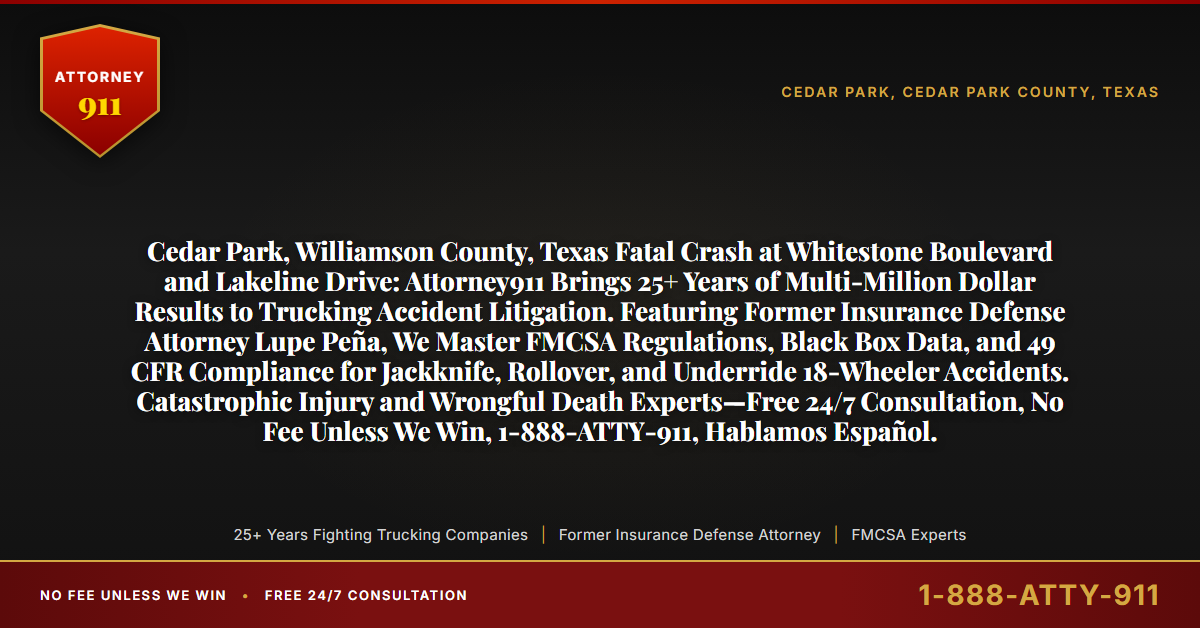 Cedar Park, Williamson County, Texas Fatal Crash at Whitestone Boulevard and Lakeline Drive: Attorney911 Brings 25+ Years of Multi-Million Dollar Results to Trucking Accident Litigation. Featuring Former Insurance Defense Attorney Lupe Peña, We Master FMCSA Regulations, Black Box Data, and 49 CFR Compliance for Jackknife, Rollover, and Underride 18-Wheeler Accidents. Catastrophic Injury and Wrongful Death Experts—Free 24/7 Consultation, No Fee Unless We Win, 1-888-ATTY-911, Hablamos Español. - Attorney911