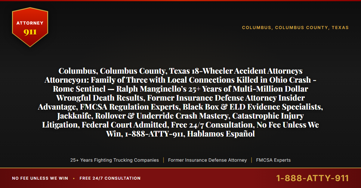 Columbus, Columbus County, Texas 18-Wheeler Accident Attorneys Attorney911: Family of Three with Local Connections Killed in Ohio Crash - Rome Sentinel — Ralph Manginello’s 25+ Years of Multi-Million Dollar Wrongful Death Results, Former Insurance Defense Attorney Insider Advantage, FMCSA Regulation Experts, Black Box & ELD Evidence Specialists, Jackknife, Rollover & Underride Crash Mastery, Catastrophic Injury Litigation, Federal Court Admitted, Free 24/7 Consultation, No Fee Unless We Win, 1-888-ATTY-911, Hablamos Español - Attorney911
