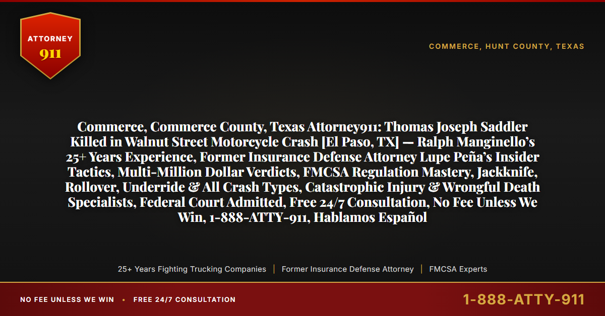 Commerce, Commerce County, Texas Attorney911: Thomas Joseph Saddler Killed in Walnut Street Motorcycle Crash [El Paso, TX] — Ralph Manginello’s 25+ Years Experience, Former Insurance Defense Attorney Lupe Peña’s Insider Tactics, Multi-Million Dollar Verdicts, FMCSA Regulation Mastery, Jackknife, Rollover, Underride & All Crash Types, Catastrophic Injury & Wrongful Death Specialists, Federal Court Admitted, Free 24/7 Consultation, No Fee Unless We Win, 1-888-ATTY-911, Hablamos Español - Attorney911