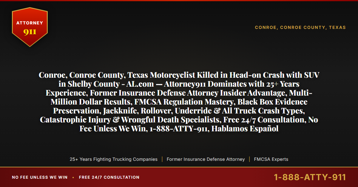 Conroe, Conroe County, Texas Motorcyclist Killed in Head-on Crash with SUV in Shelby County - AL.com — Attorney911 Dominates with 25+ Years Experience, Former Insurance Defense Attorney Insider Advantage, Multi-Million Dollar Results, FMCSA Regulation Mastery, Black Box Evidence Preservation, Jackknife, Rollover, Underride & All Truck Crash Types, Catastrophic Injury & Wrongful Death Specialists, Free 24/7 Consultation, No Fee Unless We Win, 1-888-ATTY-911, Hablamos Español - Attorney911