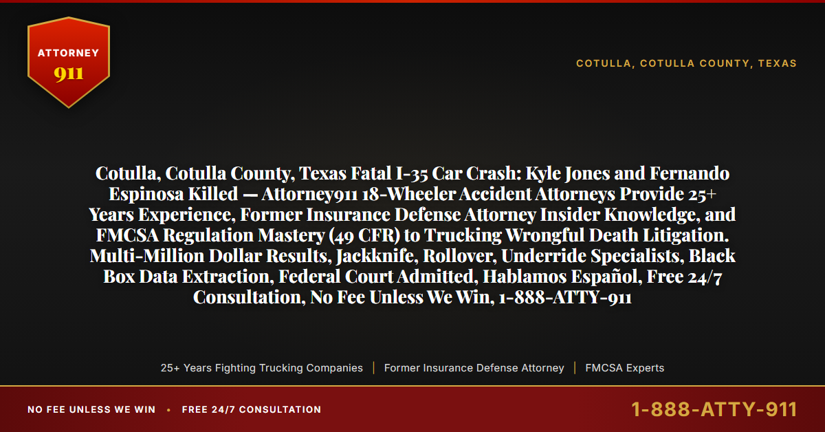 Cotulla, Cotulla County, Texas Fatal I-35 Car Crash: Kyle Jones and Fernando Espinosa Killed — Attorney911 18-Wheeler Accident Attorneys Provide 25+ Years Experience, Former Insurance Defense Attorney Insider Knowledge, and FMCSA Regulation Mastery (49 CFR) to Trucking Wrongful Death Litigation. Multi-Million Dollar Results, Jackknife, Rollover, Underride Specialists, Black Box Data Extraction, Federal Court Admitted, Hablamos Español, Free 24/7 Consultation, No Fee Unless We Win, 1-888-ATTY-911 - Attorney911