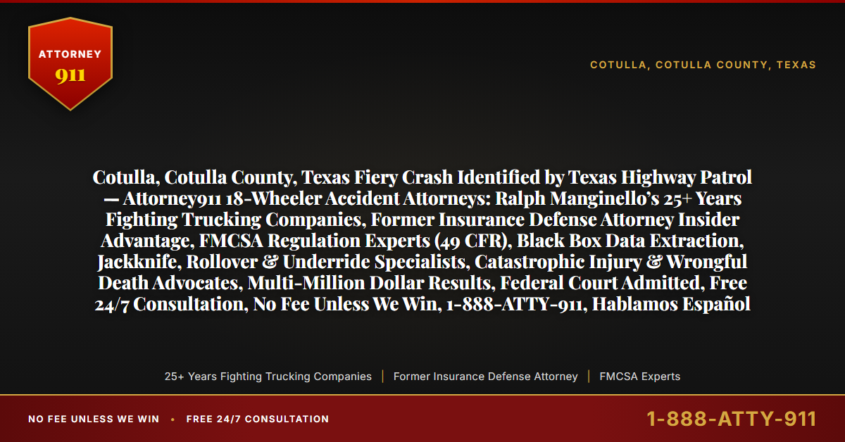 Cotulla, Cotulla County, Texas Fiery Crash Identified by Texas Highway Patrol — Attorney911 18-Wheeler Accident Attorneys: Ralph Manginello’s 25+ Years Fighting Trucking Companies, Former Insurance Defense Attorney Insider Advantage, FMCSA Regulation Experts (49 CFR), Black Box Data Extraction, Jackknife, Rollover & Underride Specialists, Catastrophic Injury & Wrongful Death Advocates, Multi-Million Dollar Results, Federal Court Admitted, Free 24/7 Consultation, No Fee Unless We Win, 1-888-ATTY-911, Hablamos Español - Attorney911