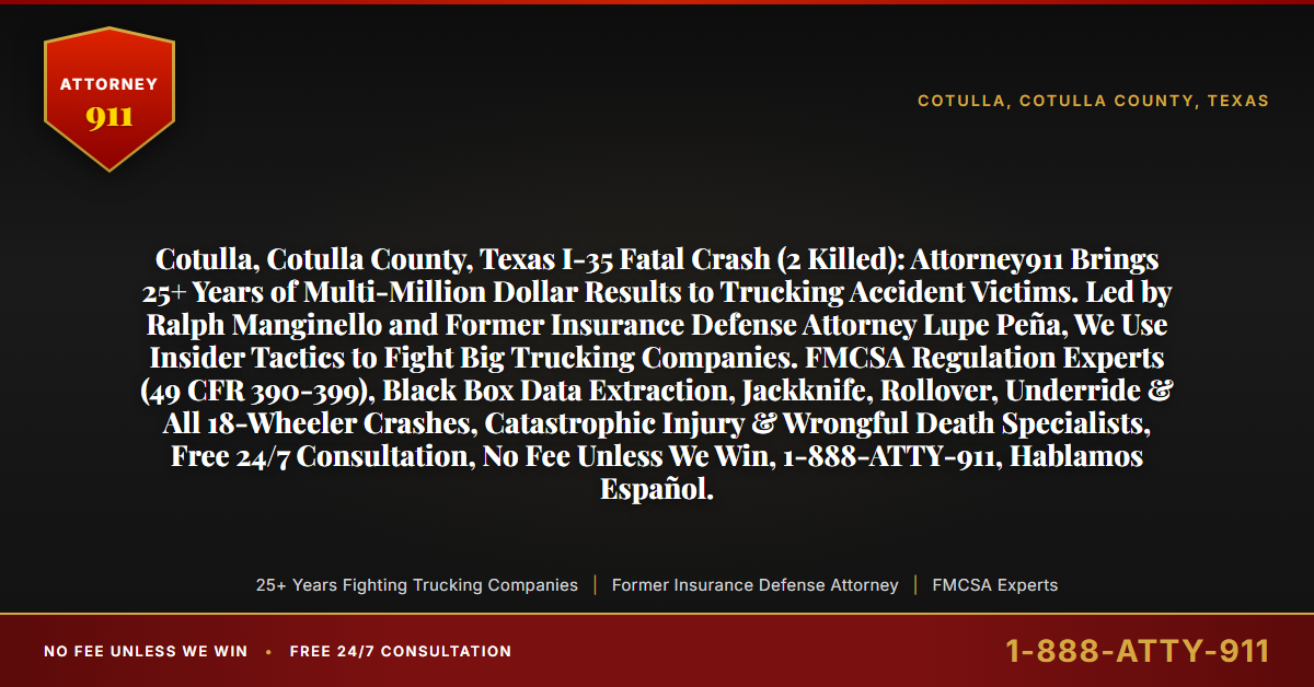 Cotulla, Cotulla County, Texas I-35 Fatal Crash (2 Killed): Attorney911 Brings 25+ Years of Multi-Million Dollar Results to Trucking Accident Victims. Led by Ralph Manginello and Former Insurance Defense Attorney Lupe Peña, We Use Insider Tactics to Fight Big Trucking Companies. FMCSA Regulation Experts (49 CFR 390-399), Black Box Data Extraction, Jackknife, Rollover, Underride & All 18-Wheeler Crashes, Catastrophic Injury & Wrongful Death Specialists, Free 24/7 Consultation, No Fee Unless We Win, 1-888-ATTY-911, Hablamos Español. - Attorney911