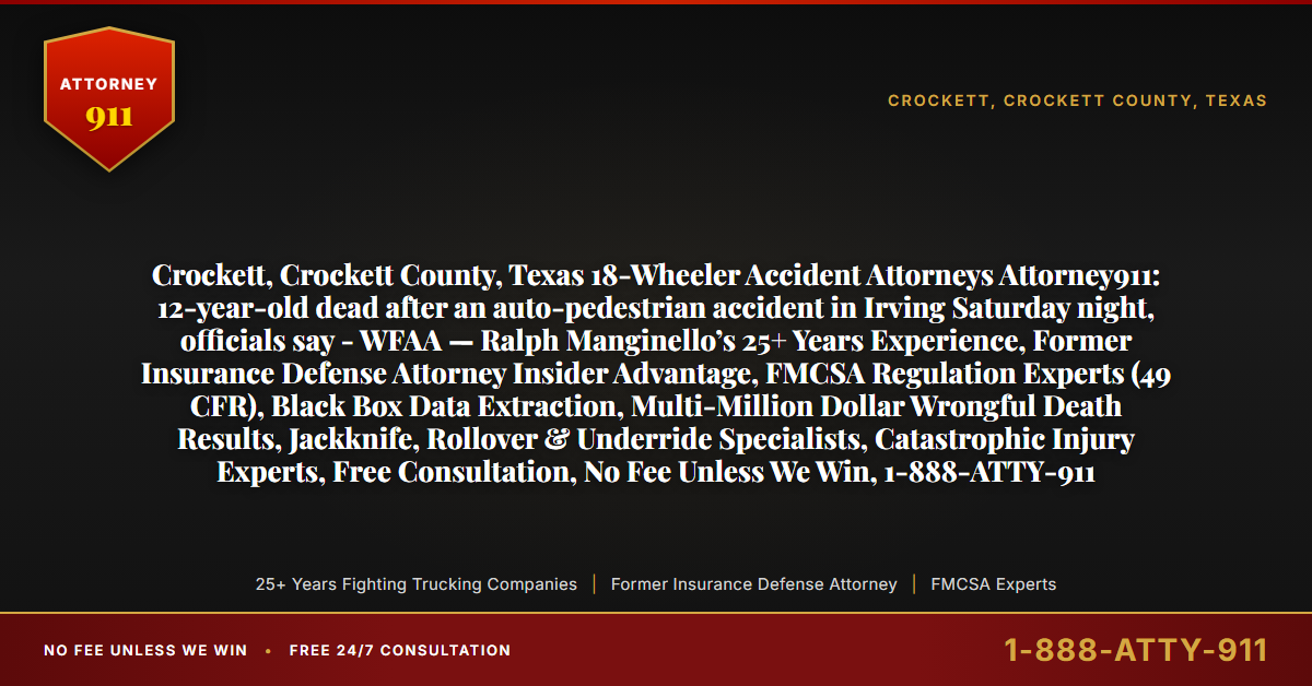 Crockett, Crockett County, Texas 18-Wheeler Accident Attorneys Attorney911: 12-year-old dead after an auto-pedestrian accident in Irving Saturday night, officials say - WFAA — Ralph Manginello’s 25+ Years Experience, Former Insurance Defense Attorney Insider Advantage, FMCSA Regulation Experts (49 CFR), Black Box Data Extraction, Multi-Million Dollar Wrongful Death Results, Jackknife, Rollover & Underride Specialists, Catastrophic Injury Experts, Free Consultation, No Fee Unless We Win, 1-888-ATTY-911 - Attorney911