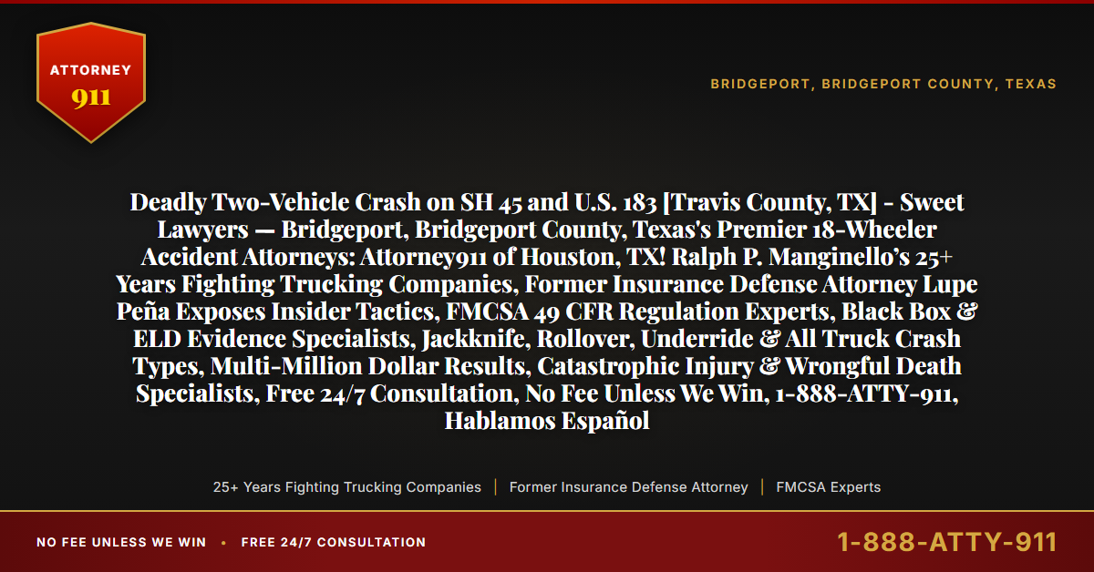 Deadly Two-Vehicle Crash on SH 45 and U.S. 183 [Travis County, TX] - Sweet Lawyers — Bridgeport, Bridgeport County, Texas's Premier 18-Wheeler Accident Attorneys: Attorney911 of Houston, TX! Ralph P. Manginello’s 25+ Years Fighting Trucking Companies, Former Insurance Defense Attorney Lupe Peña Exposes Insider Tactics, FMCSA 49 CFR Regulation Experts, Black Box & ELD Evidence Specialists, Jackknife, Rollover, Underride & All Truck Crash Types, Multi-Million Dollar Results, Catastrophic Injury & Wrongful Death Specialists, Free 24/7 Consultation, No Fee Unless We Win, 1-888-ATTY-911, Hablamos Español - Attorney911
