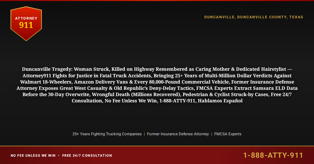 Duncanville Tragedy: Woman Struck, Killed on Highway Remembered as Caring Mother & Dedicated Hairstylist — Attorney911 Fights for Justice in Fatal Truck Accidents, Bringing 25+ Years of Multi-Million Dollar Verdicts Against Walmart 18-Wheelers, Amazon Delivery Vans & Every 80,000-Pound Commercial Vehicle, Former Insurance Defense Attorney Exposes Great West Casualty & Old Republic’s Deny-Delay Tactics, FMCSA Experts Extract Samsara ELD Data Before the 30-Day Overwrite, Wrongful Death (Millions Recovered), Pedestrian & Cyclist Struck-by Cases, Free 24/7 Consultation, No Fee Unless We Win, 1-888-ATTY-911, Hablamos Español - Attorney911